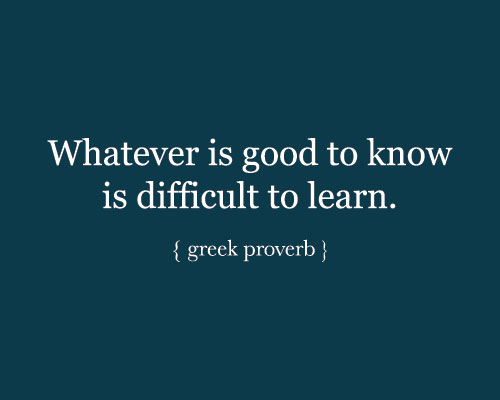 Whatever is good to know is difficult to learn. - Greek Proverb